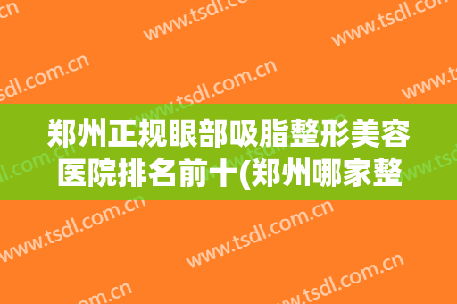 郑州正规眼部吸脂整形美容医院排名前十(郑州哪家整形医院抽脂技术好) 郑州正规眼部吸脂整形美容医院排名前十(郑州哪家整形医院抽脂技术好)