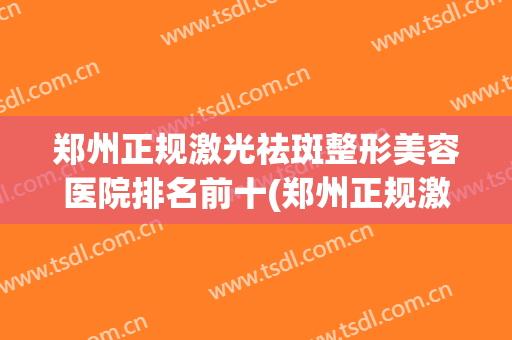 郑州正规激光祛斑整形美容医院排名前十(郑州正规激光祛斑整形美容医院排名前十大) 郑州正规激光祛斑整形美容医院排名前十(郑州正规激光祛斑整形美容医院排名前十大)
