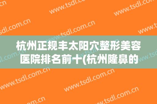 杭州正规丰太阳穴整形美容医院排名前十(杭州隆鼻的整形医院) 杭州正规丰太阳穴整形美容医院排名前十(杭州隆鼻的整形医院)