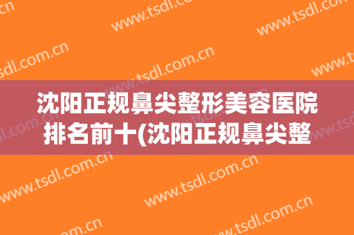 沈阳正规鼻尖整形美容医院排名前十(沈阳正规鼻尖整形美容医院排名前十名) 沈阳正规鼻尖整形美容医院排名前十(沈阳正规鼻尖整形美容医院排名前十名)