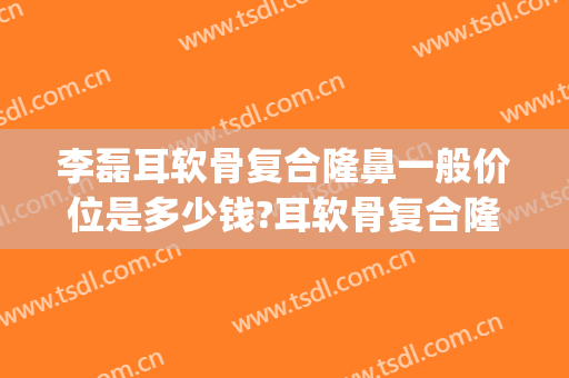 李磊耳软骨复合隆鼻一般价位是多少钱?耳软骨复合隆鼻案例效果对比图_海南省人民医院