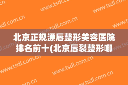 北京正规漂唇整形美容医院排名前十(北京唇裂整形哪家医院最好) 北京正规漂唇整形美容医院排名前十(北京唇裂整形哪家医院最好)