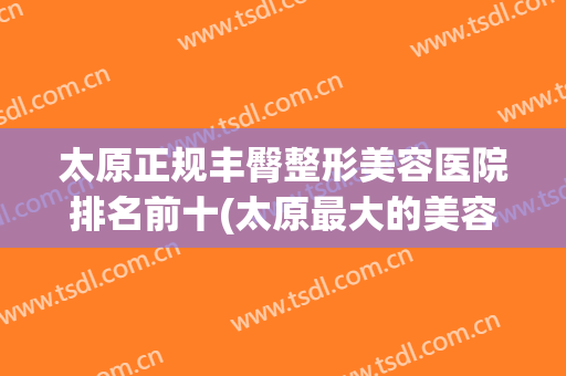 太原正规丰臀整形美容医院排名前十(太原最大的美容整形) 太原正规丰臀整形美容医院排名前十(太原最大的美容整形)
