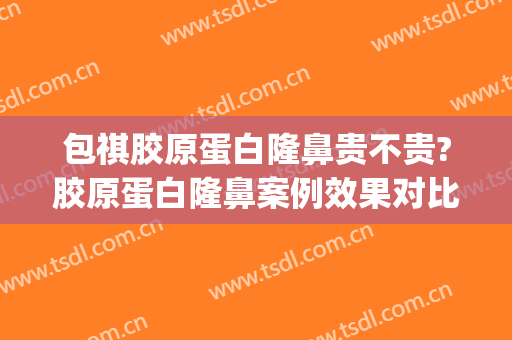 包祺胶原蛋白隆鼻贵不贵?胶原蛋白隆鼻案例效果对比图_浙江大学医学院附属第二医院