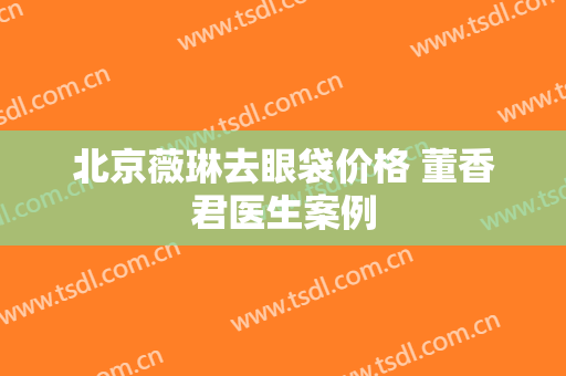 北京薇琳去眼袋价格 董香君医生案例