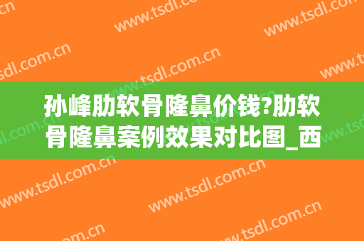 孙峰肋软骨隆鼻价钱?肋软骨隆鼻案例效果对比图_西安国际医学中心医院