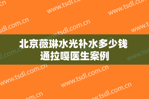 北京薇琳水光补水多少钱 通拉嘎医生案例