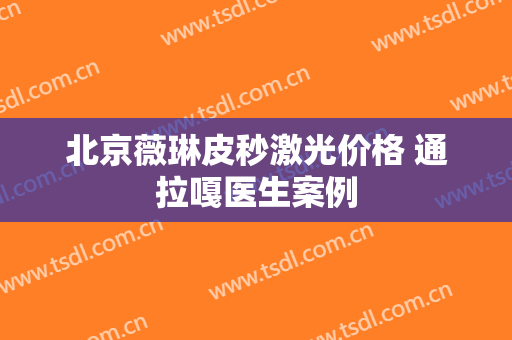 北京薇琳皮秒激光价格 通拉嘎医生案例
