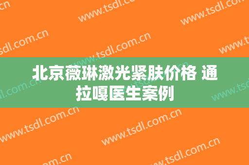 北京薇琳激光紧肤价格 通拉嘎医生案例