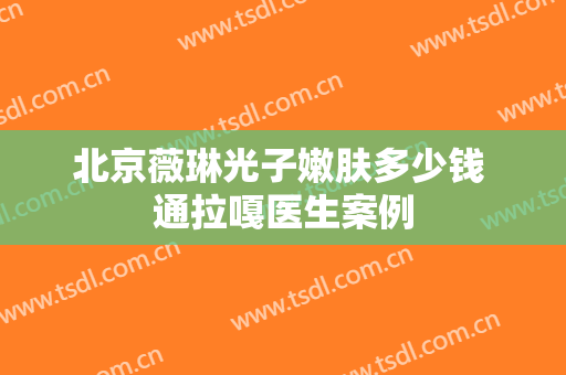 北京薇琳光子嫩肤多少钱 通拉嘎医生案例