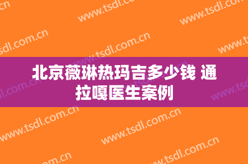 北京薇琳热玛吉多少钱 通拉嘎医生案例