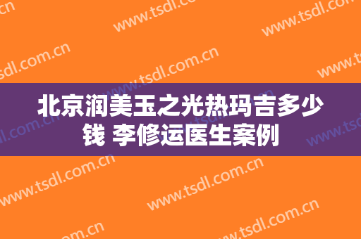 北京润美玉之光热玛吉多少钱 李修运医生案例
