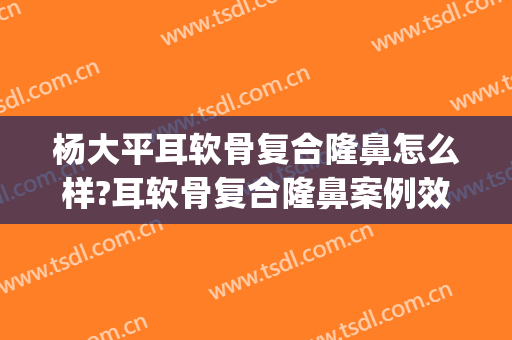 杨大平耳软骨复合隆鼻怎么样?耳软骨复合隆鼻案例效果对比图_北京联合丽格第一医疗美容医院