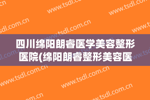 四川绵阳朗睿医学美容整形医院(绵阳朗睿整形美容医院医生简介) 四川绵阳朗睿医学美容整形医院(绵阳朗睿整形美容医院医生简介)