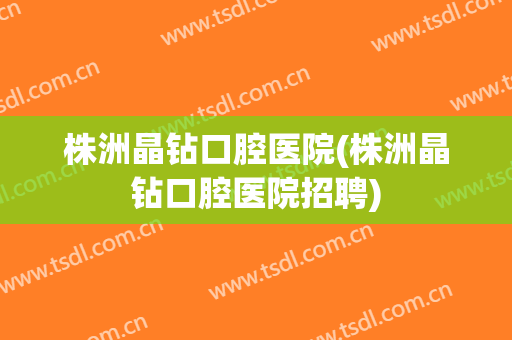 株洲晶钻口腔医院(株洲晶钻口腔医院招聘)