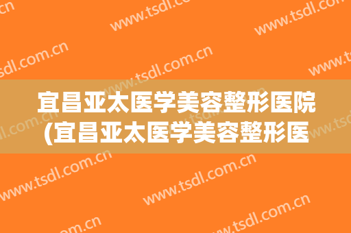 宜昌亚太医学美容整形医院(宜昌亚太医学美容整形医院怎么样) 宜昌亚太医学美容整形医院(宜昌亚太医学美容整形医院怎么样)
