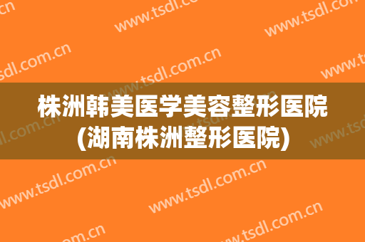 株洲韩美医学美容整形医院(湖南株洲整形医院)