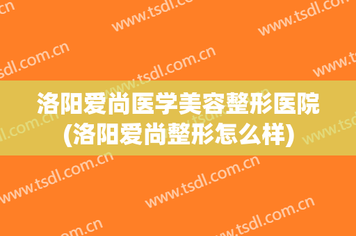 洛阳爱尚医学美容整形医院(洛阳爱尚整形怎么样) 洛阳爱尚医学美容整形医院(洛阳爱尚整形怎么样)