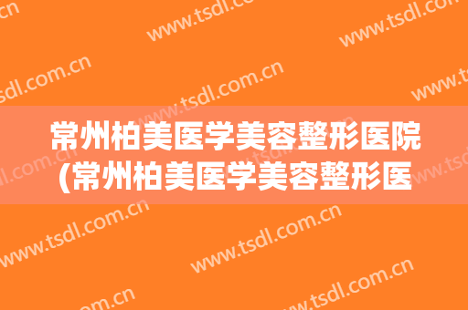 常州柏美医学美容整形医院(常州柏美医学美容整形医院电话)
