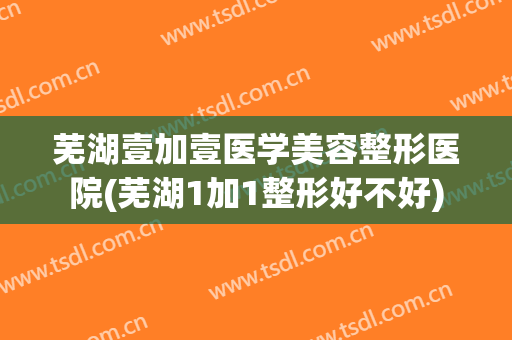 芜湖壹加壹医学美容整形医院(芜湖1加1整形好不好)