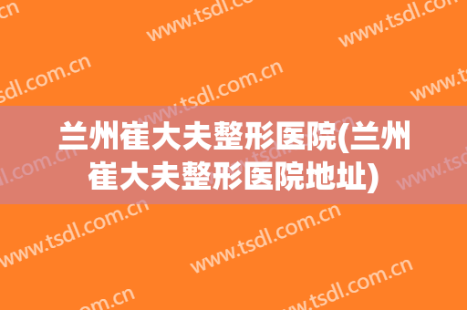 兰州崔大夫整形医院(兰州崔大夫整形医院地址) 兰州崔大夫整形医院(兰州崔大夫整形医院地址)