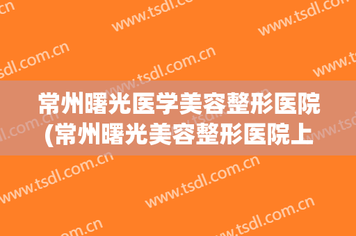 常州曙光医学美容整形医院(常州曙光美容整形医院上班时间) 常州曙光医学美容整形医院(常州曙光美容整形医院上班时间)
