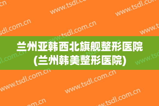 兰州亚韩西北旗舰整形医院(兰州韩美整形医院) 兰州亚韩西北旗舰整形医院(兰州韩美整形医院)