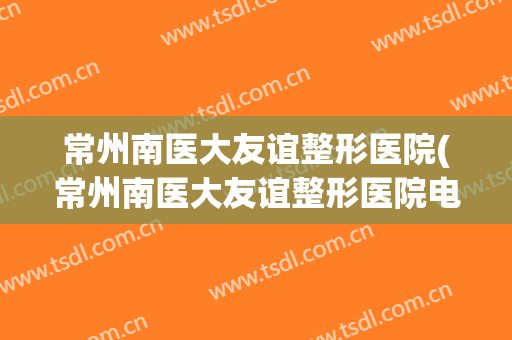 常州南医大友谊整形医院(常州南医大友谊整形医院电话) 常州南医大友谊整形医院(常州南医大友谊整形医院电话)