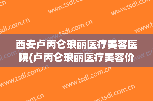 西安卢丙仑琅丽医疗美容医院(卢丙仑琅丽医疗美容价格) 西安卢丙仑琅丽医疗美容医院(卢丙仑琅丽医疗美容价格)