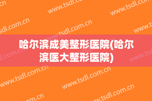 哈尔滨成美整形医院(哈尔滨医大整形医院) 哈尔滨成美整形医院(哈尔滨医大整形医院)