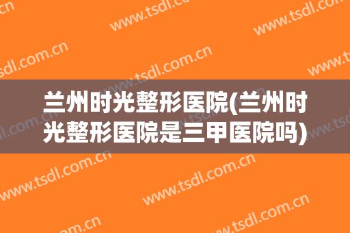 兰州时光整形医院(兰州时光整形医院是三甲医院吗) 兰州时光整形医院(兰州时光整形医院是三甲医院吗)