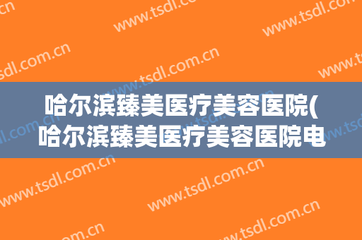 哈尔滨臻美医疗美容医院(哈尔滨臻美医疗美容医院电话) 哈尔滨臻美医疗美容医院(哈尔滨臻美医疗美容医院电话)