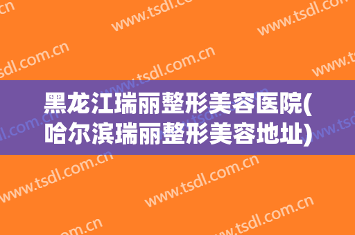 黑龙江瑞丽整形美容医院(哈尔滨瑞丽整形美容地址) 黑龙江瑞丽整形美容医院(哈尔滨瑞丽整形美容地址)
