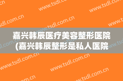 嘉兴韩辰医疗美容整形医院(嘉兴韩辰整形是私人医院吗) 嘉兴韩辰医疗美容整形医院(嘉兴韩辰整形是私人医院吗)