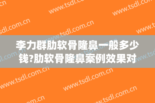李力群肋软骨隆鼻一般多少钱?肋软骨隆鼻案例效果对比图_温州医科大学附属第一医院