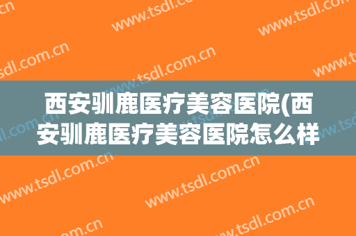 西安驯鹿医疗美容医院(西安驯鹿医疗美容医院怎么样) 西安驯鹿医疗美容医院(西安驯鹿医疗美容医院怎么样)