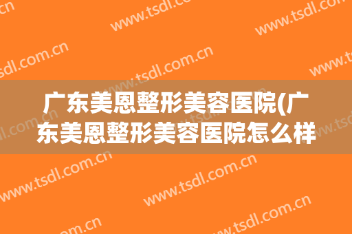 广东美恩整形美容医院(广东美恩整形美容医院怎么样) 广东美恩整形美容医院(广东美恩整形美容医院怎么样)