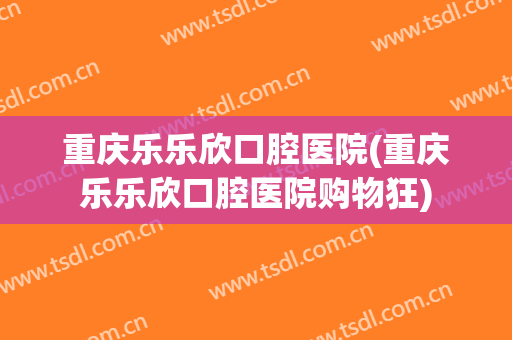重庆乐乐欣口腔医院(重庆乐乐欣口腔医院购物狂)