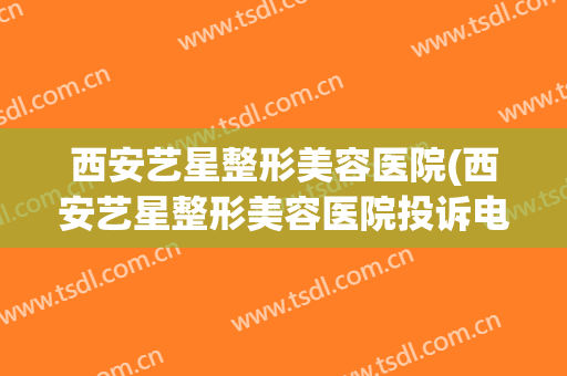 西安艺星整形美容医院(西安艺星整形美容医院投诉电话) 西安艺星整形美容医院(西安艺星整形美容医院投诉电话)