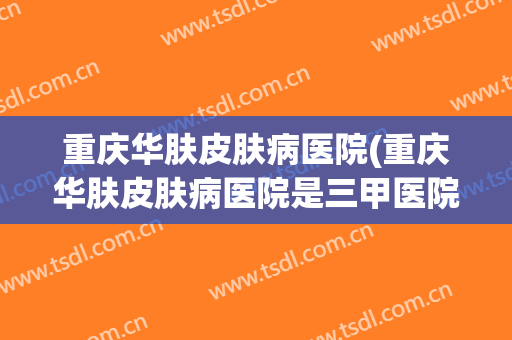 重庆华肤皮肤病医院(重庆华肤皮肤病医院是三甲医院吗)