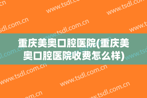 重庆美奥口腔医院(重庆美奥口腔医院收费怎么样)