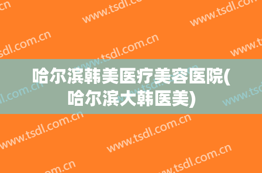 哈尔滨韩美医疗美容医院(哈尔滨大韩医美) 哈尔滨韩美医疗美容医院(哈尔滨大韩医美)