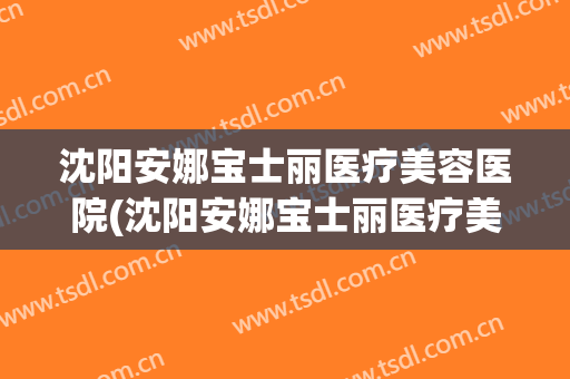 沈阳安娜宝士丽医疗美容医院(沈阳安娜宝士丽医疗美容医院地址) 沈阳安娜宝士丽医疗美容医院(沈阳安娜宝士丽医疗美容医院地址)