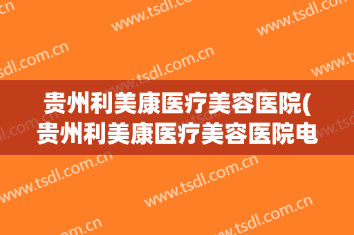 贵州利美康医疗美容医院(贵州利美康医疗美容医院电话) 贵州利美康医疗美容医院(贵州利美康医疗美容医院电话)