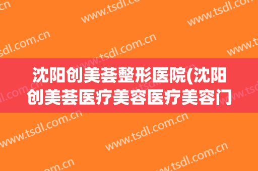 沈阳创美荟整形医院(沈阳创美荟医疗美容医疗美容门诊部口碑好吗) 沈阳创美荟整形医院(沈阳创美荟医疗美容医疗美容门诊部口碑好吗)