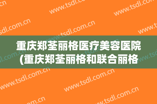 重庆郑荃丽格医疗美容医院(重庆郑荃丽格和联合丽格) 重庆郑荃丽格医疗美容医院(重庆郑荃丽格和联合丽格)