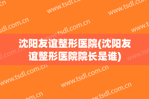 沈阳友谊整形医院(沈阳友谊整形医院院长是谁) 沈阳友谊整形医院(沈阳友谊整形医院院长是谁)