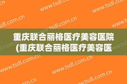 重庆联合丽格医疗美容医院(重庆联合丽格医疗美容医院医生) 重庆联合丽格医疗美容医院(重庆联合丽格医疗美容医院医生)