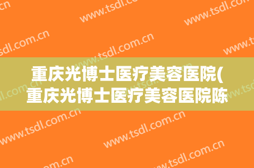 重庆光博士医疗美容医院(重庆光博士医疗美容医院陈建) 重庆光博士医疗美容医院(重庆光博士医疗美容医院陈建)