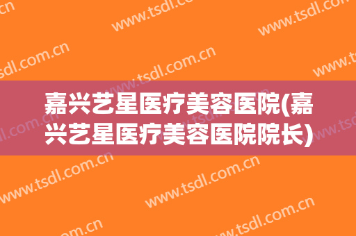 嘉兴艺星医疗美容医院(嘉兴艺星医疗美容医院院长) 嘉兴艺星医疗美容医院(嘉兴艺星医疗美容医院院长)